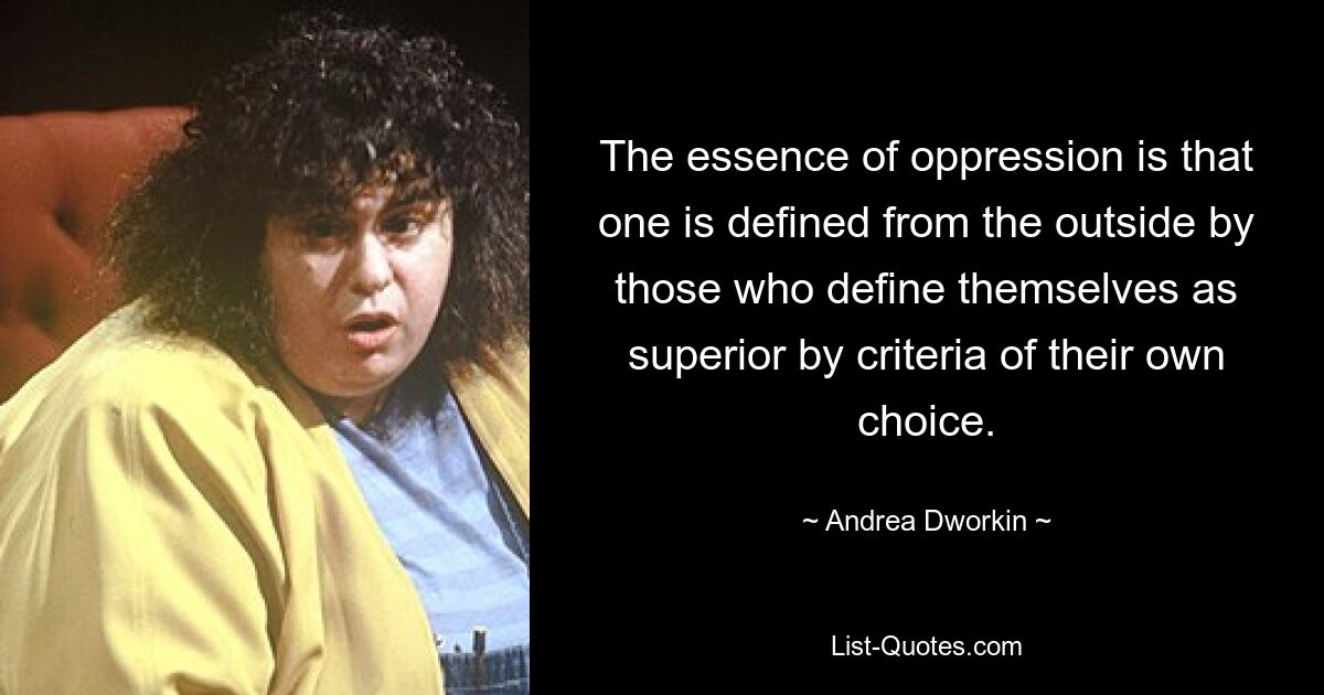 The essence of oppression is that one is defined from the outside by those who define themselves as superior by criteria of their own choice. — © Andrea Dworkin