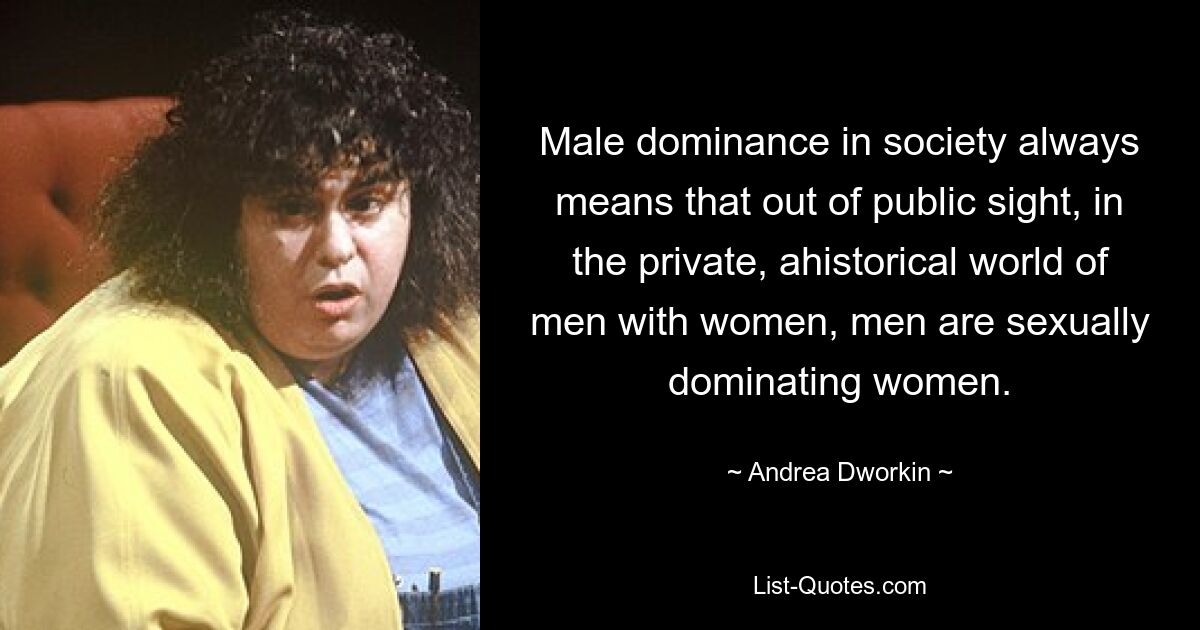 Männliche Dominanz in der Gesellschaft bedeutet immer, dass Männer außerhalb der Öffentlichkeit, in der privaten, ahistorischen Welt von Männern und Frauen, Frauen sexuell dominieren. — © Andrea Dworkin 