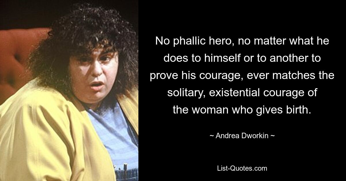 No phallic hero, no matter what he does to himself or to another to prove his courage, ever matches the solitary, existential courage of the woman who gives birth. — © Andrea Dworkin