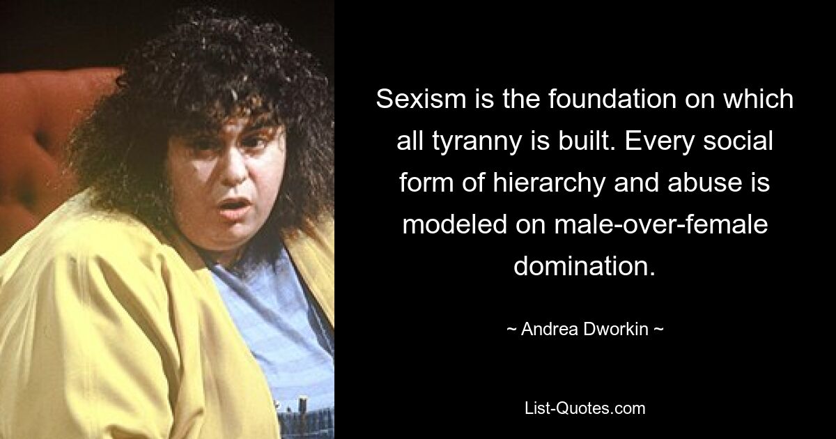 Sexism is the foundation on which all tyranny is built. Every social form of hierarchy and abuse is modeled on male-over-female domination. — © Andrea Dworkin