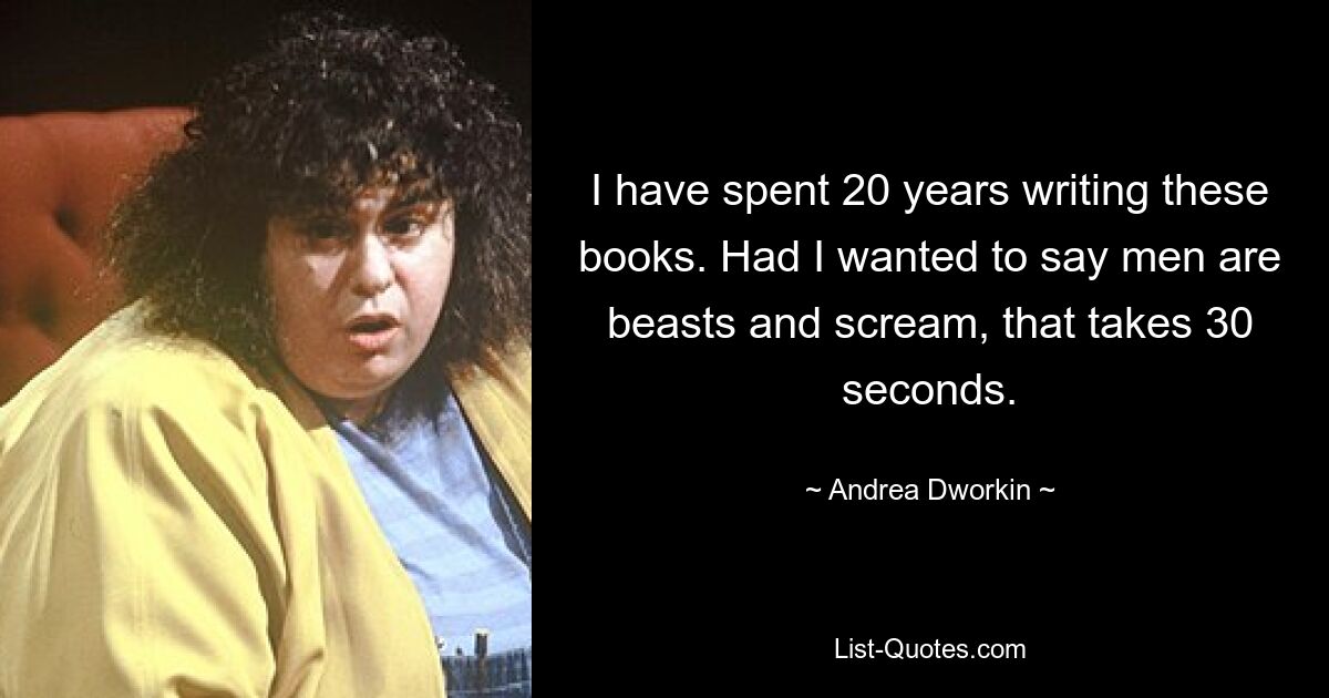 I have spent 20 years writing these books. Had I wanted to say men are beasts and scream, that takes 30 seconds. — © Andrea Dworkin