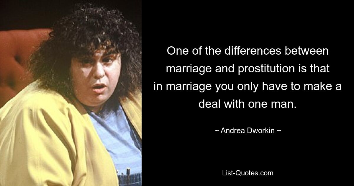 One of the differences between marriage and prostitution is that in marriage you only have to make a deal with one man. — © Andrea Dworkin