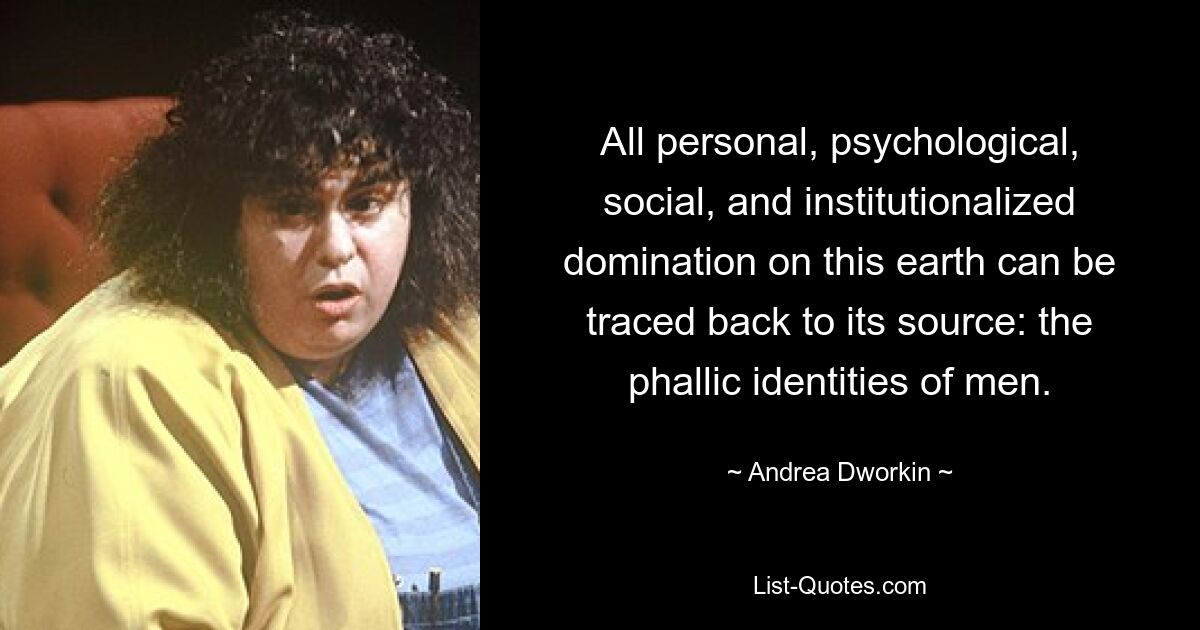 All personal, psychological, social, and institutionalized domination on this earth can be traced back to its source: the phallic identities of men. — © Andrea Dworkin