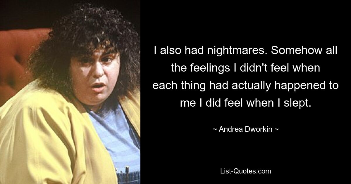 I also had nightmares. Somehow all the feelings I didn't feel when each thing had actually happened to me I did feel when I slept. — © Andrea Dworkin