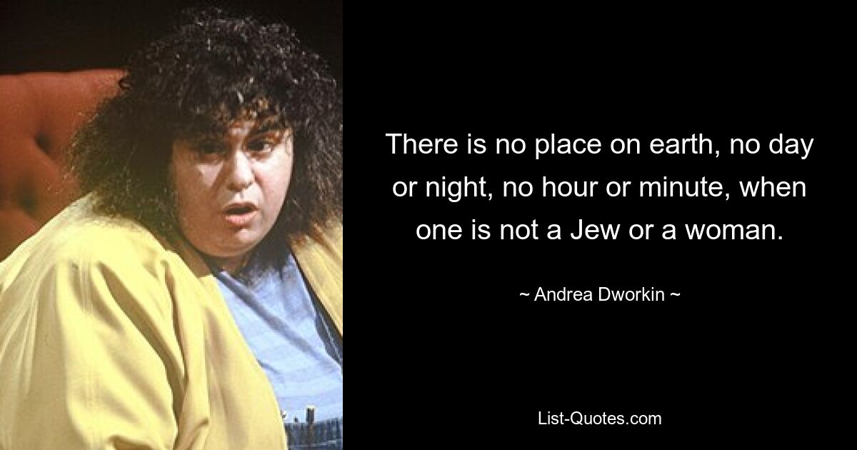 There is no place on earth, no day or night, no hour or minute, when one is not a Jew or a woman. — © Andrea Dworkin