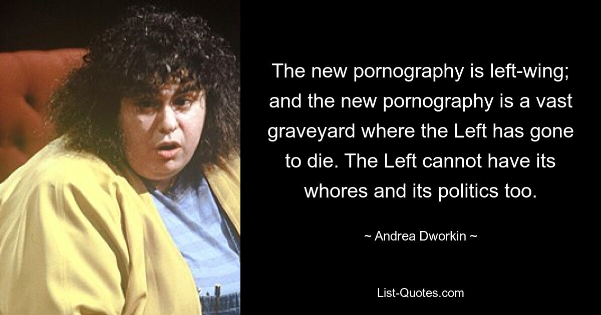 The new pornography is left-wing; and the new pornography is a vast graveyard where the Left has gone to die. The Left cannot have its whores and its politics too. — © Andrea Dworkin