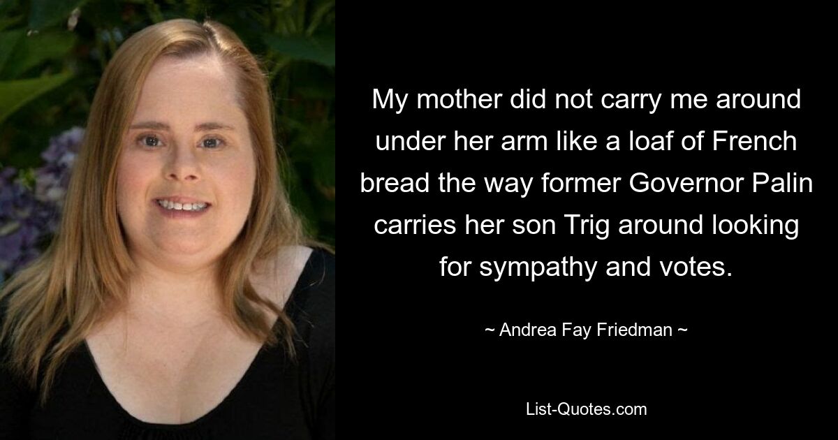 My mother did not carry me around under her arm like a loaf of French bread the way former Governor Palin carries her son Trig around looking for sympathy and votes. — © Andrea Fay Friedman