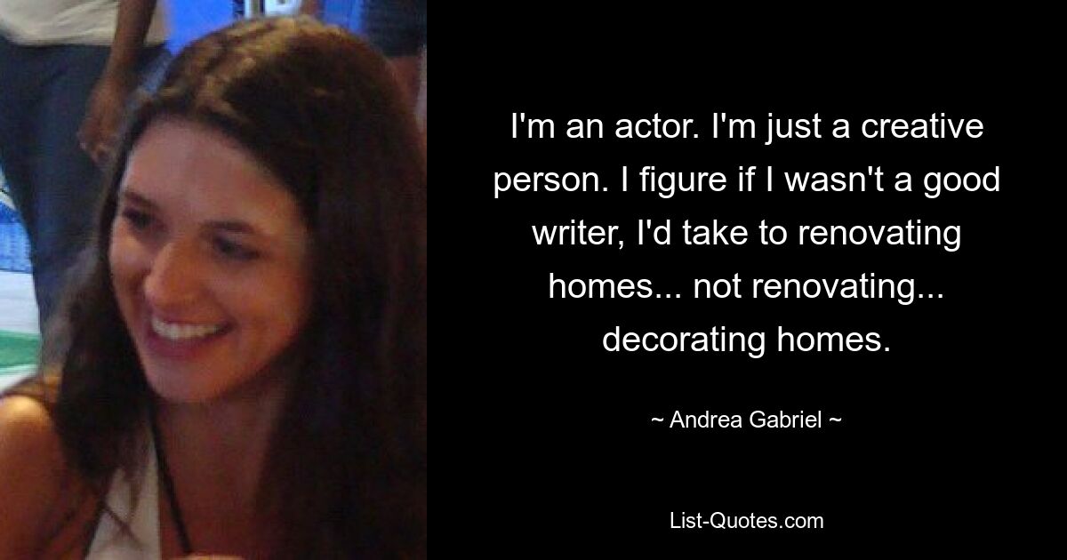 I'm an actor. I'm just a creative person. I figure if I wasn't a good writer, I'd take to renovating homes... not renovating... decorating homes. — © Andrea Gabriel