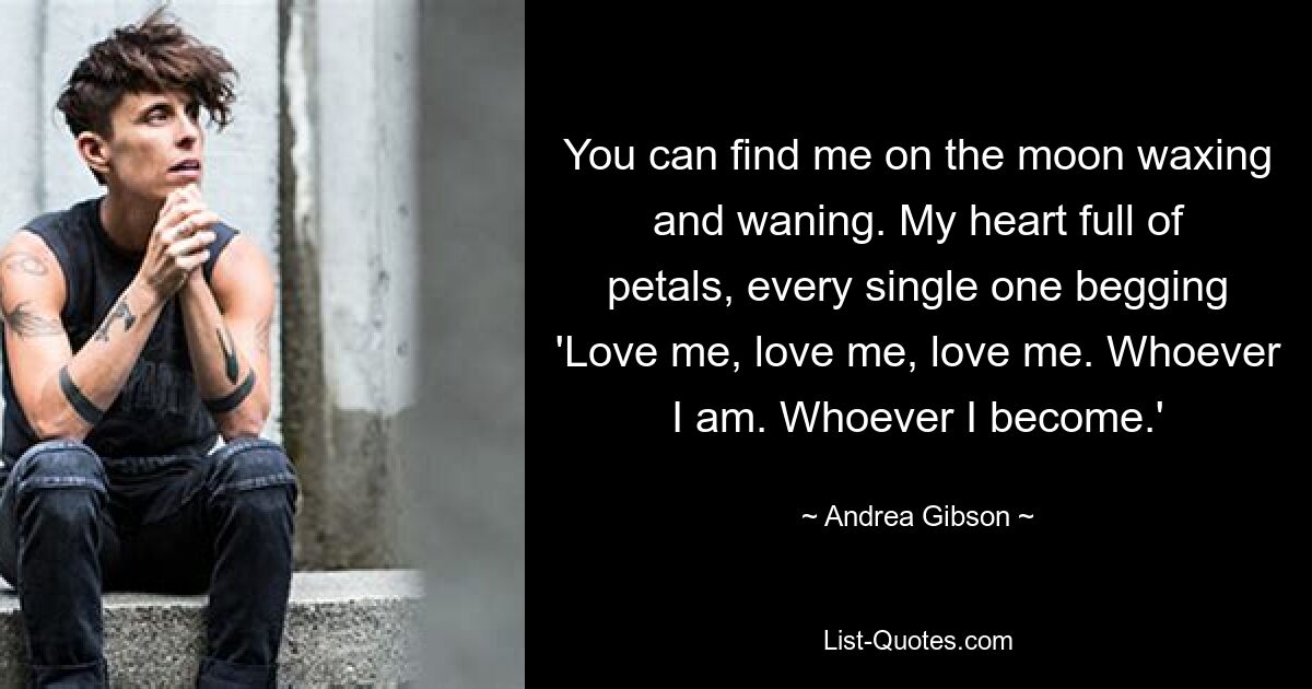 You can find me on the moon waxing and waning. My heart full of petals, every single one begging 'Love me, love me, love me. Whoever I am. Whoever I become.' — © Andrea Gibson