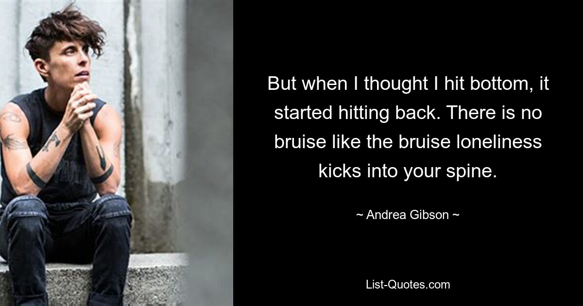 But when I thought I hit bottom, it started hitting back. There is no bruise like the bruise loneliness kicks into your spine. — © Andrea Gibson