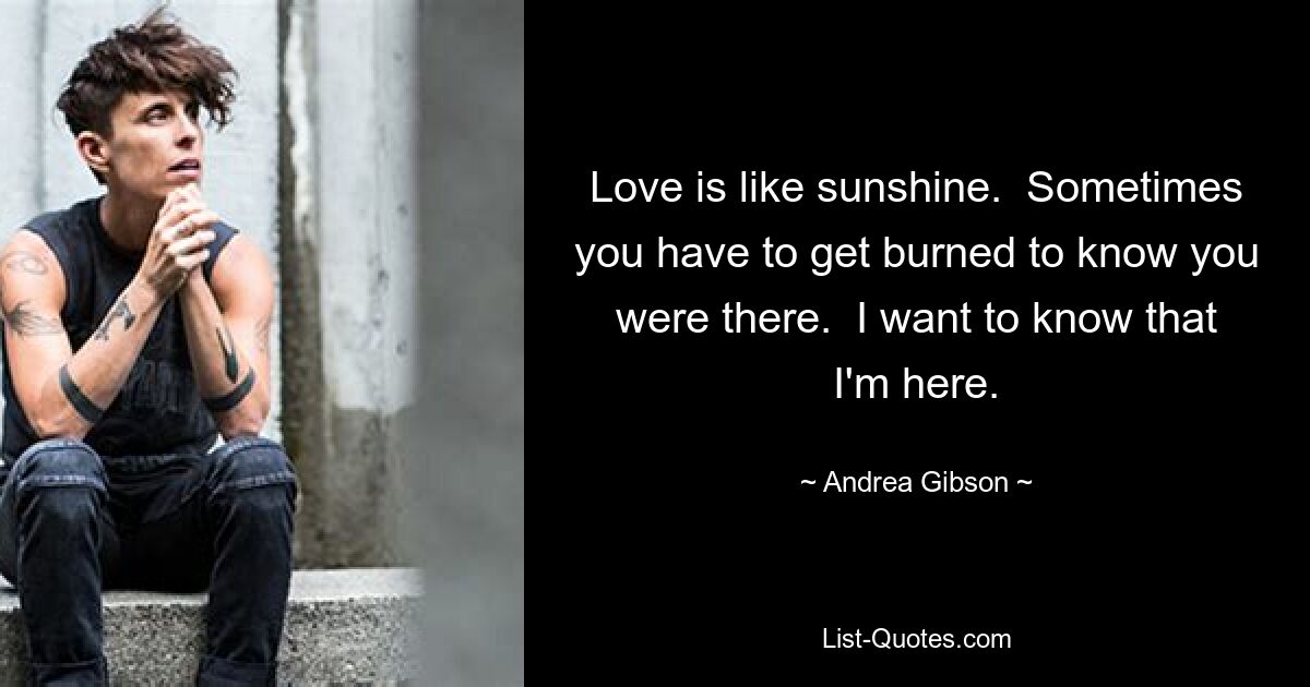 Love is like sunshine.  Sometimes you have to get burned to know you were there.  I want to know that I'm here. — © Andrea Gibson