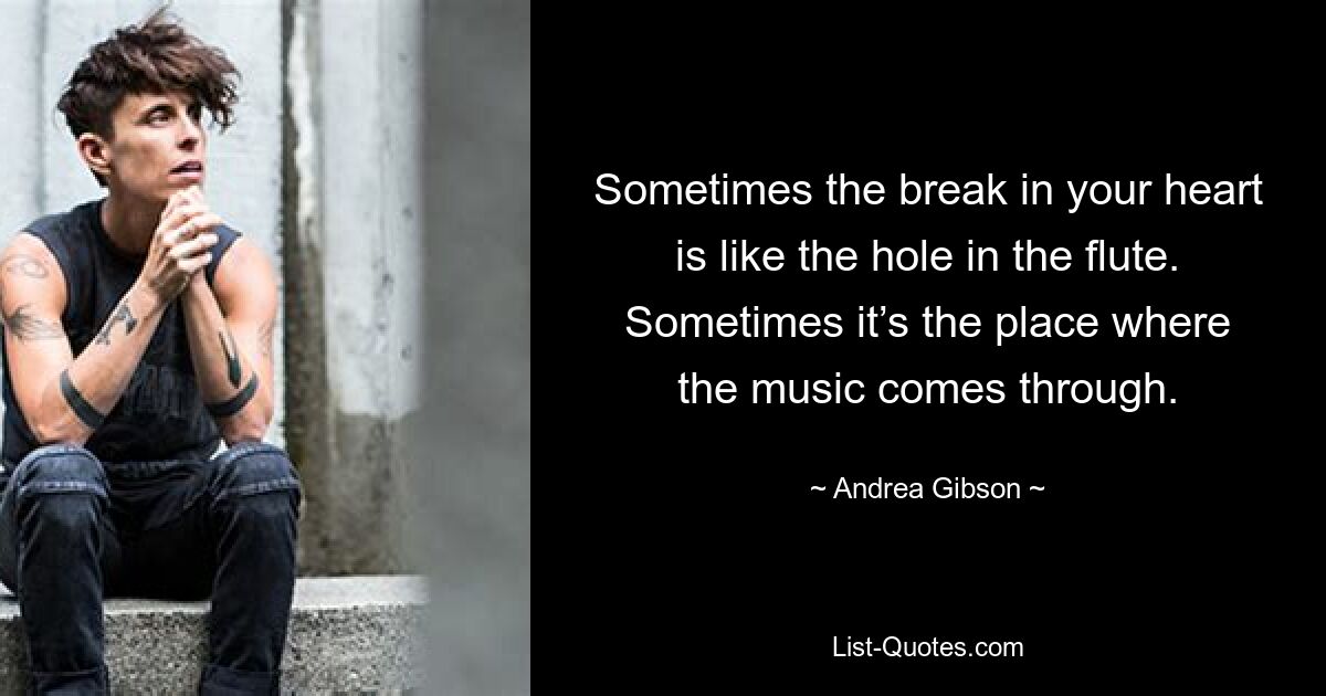 Sometimes the break in your heart is like the hole in the flute. Sometimes it’s the place where the music comes through. — © Andrea Gibson