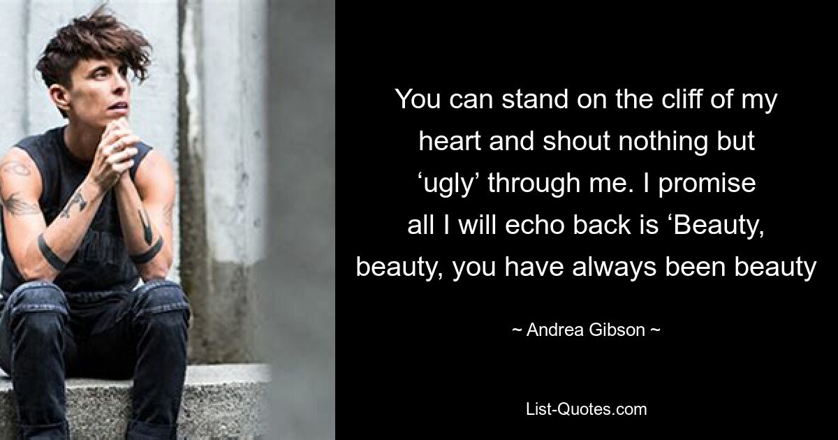 You can stand on the cliff of my heart and shout nothing but ‘ugly’ through me. I promise all I will echo back is ‘Beauty, beauty, you have always been beauty — © Andrea Gibson