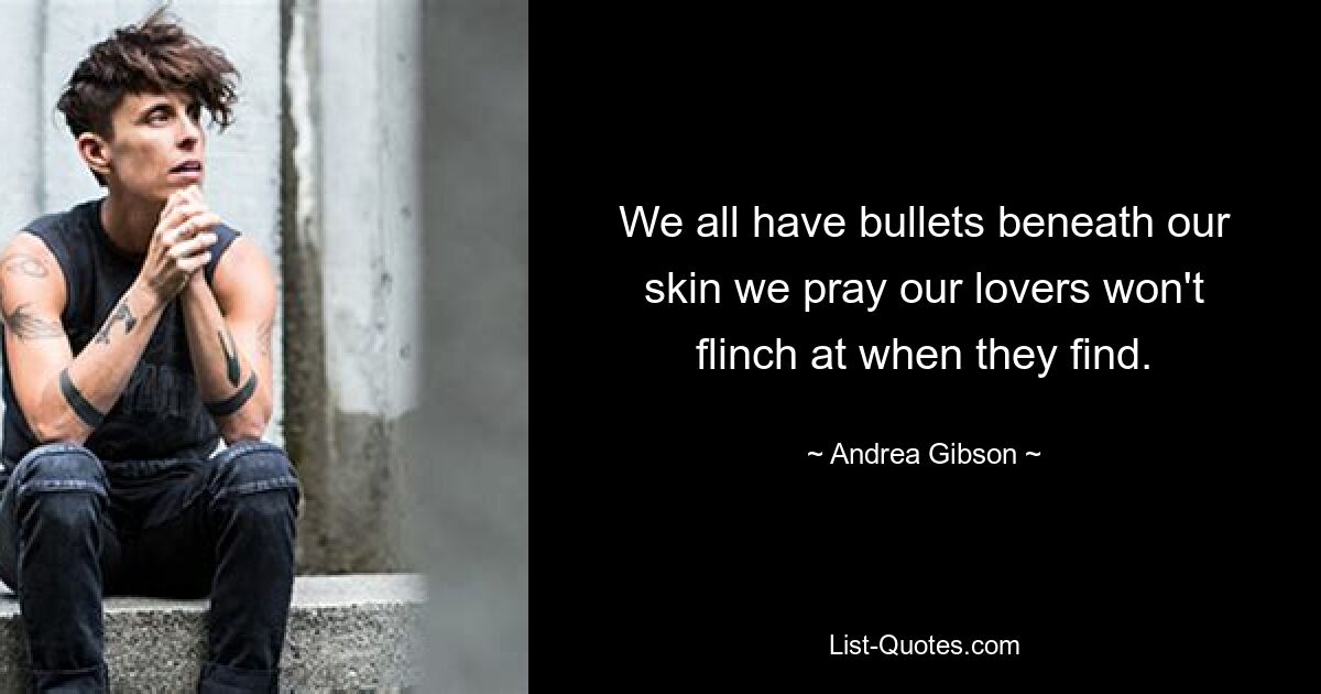 We all have bullets beneath our skin we pray our lovers won't flinch at when they find. — © Andrea Gibson