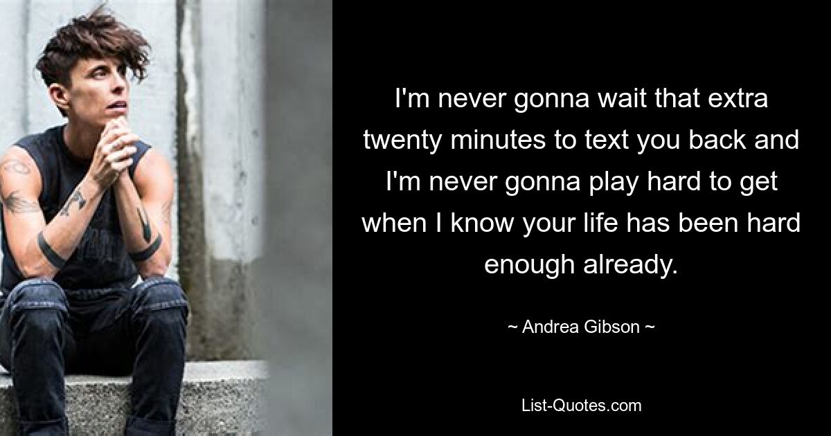 I'm never gonna wait that extra twenty minutes to text you back and I'm never gonna play hard to get when I know your life has been hard enough already. — © Andrea Gibson