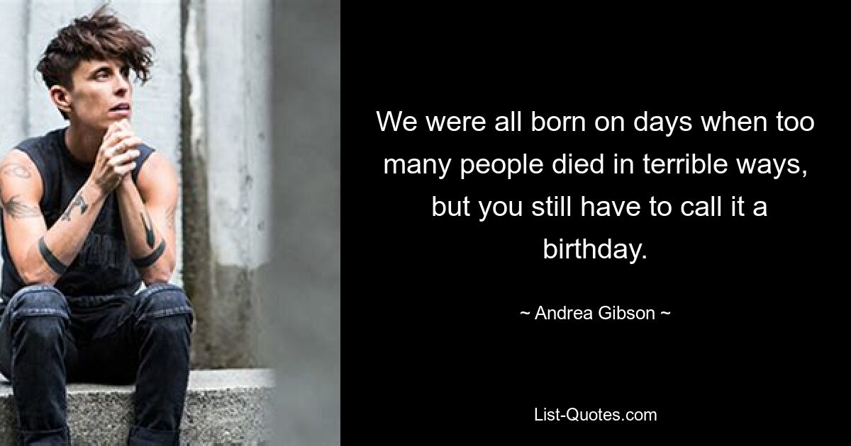 We were all born on days when too many people died in terrible ways,
 but you still have to call it a birthday. — © Andrea Gibson