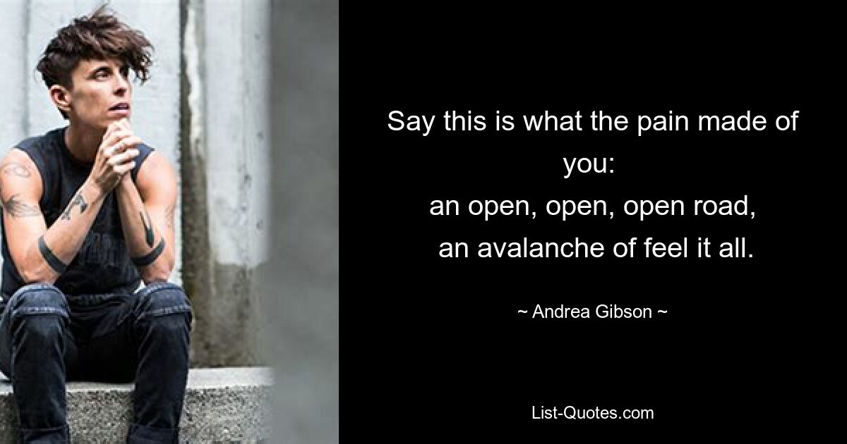 Say this is what the pain made of you: 
 an open, open, open road, 
 an avalanche of feel it all. — © Andrea Gibson