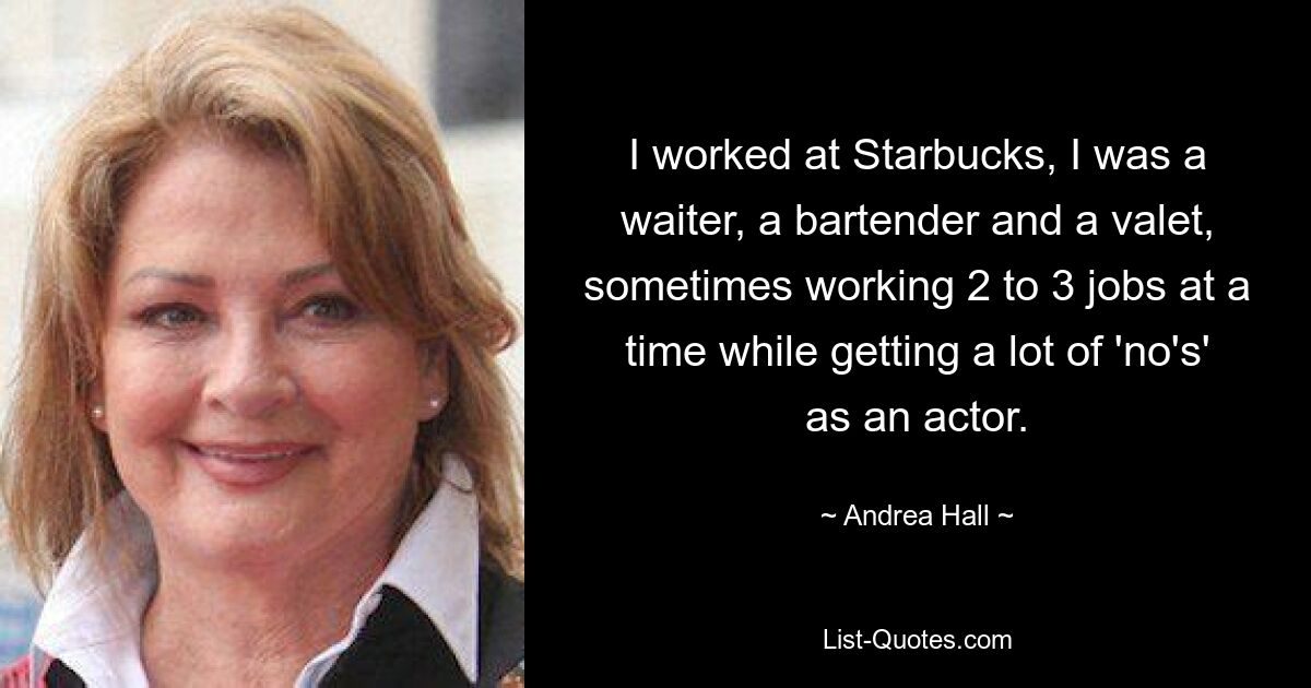 I worked at Starbucks, I was a waiter, a bartender and a valet, sometimes working 2 to 3 jobs at a time while getting a lot of 'no's' as an actor. — © Andrea Hall