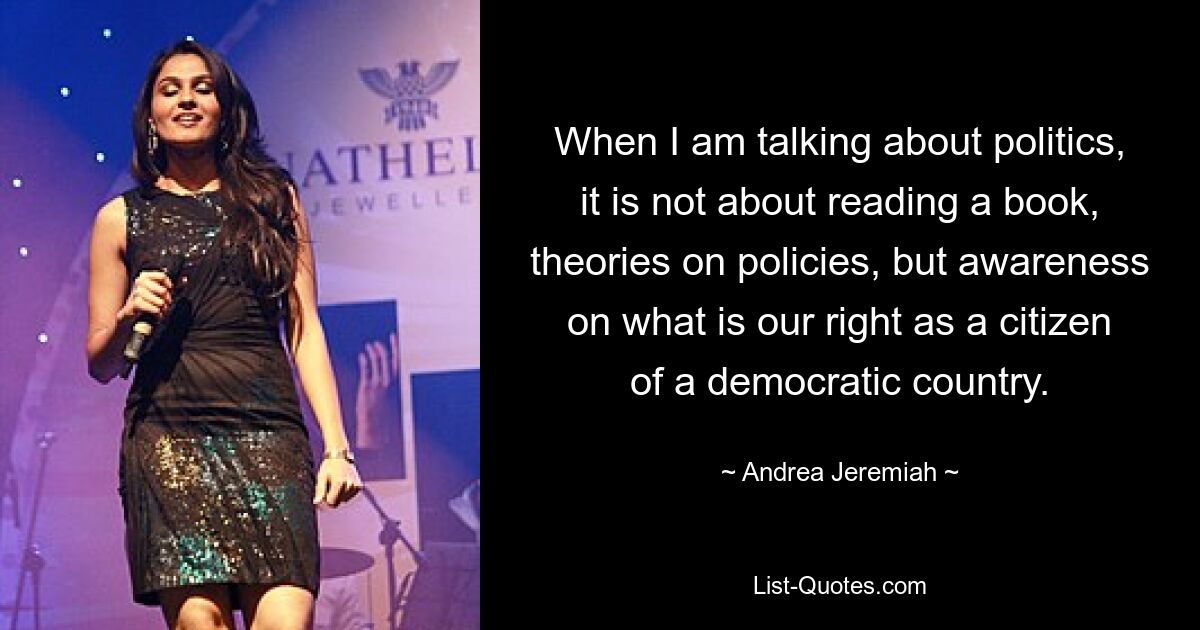 When I am talking about politics, it is not about reading a book, theories on policies, but awareness on what is our right as a citizen of a democratic country. — © Andrea Jeremiah