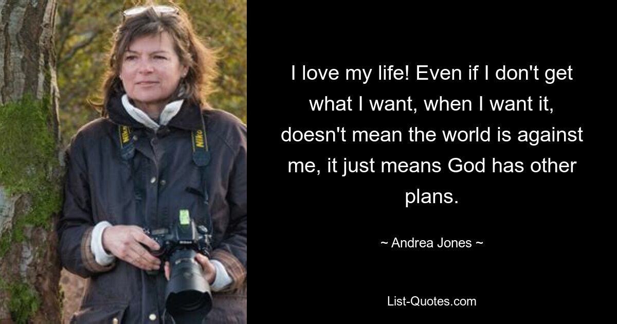 I love my life! Even if I don't get what I want, when I want it, doesn't mean the world is against me, it just means God has other plans. — © Andrea Jones