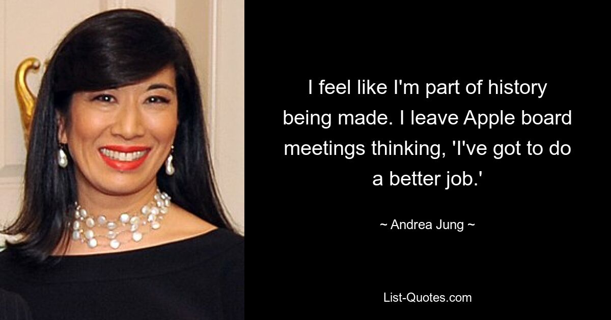 I feel like I'm part of history being made. I leave Apple board meetings thinking, 'I've got to do a better job.' — © Andrea Jung