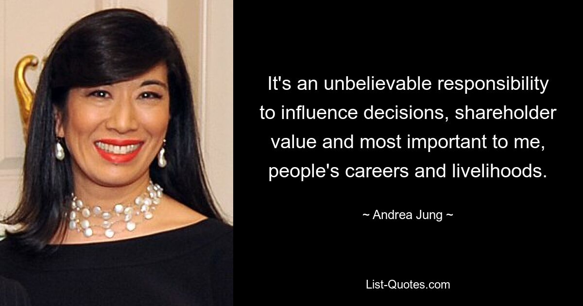 It's an unbelievable responsibility to influence decisions, shareholder value and most important to me, people's careers and livelihoods. — © Andrea Jung