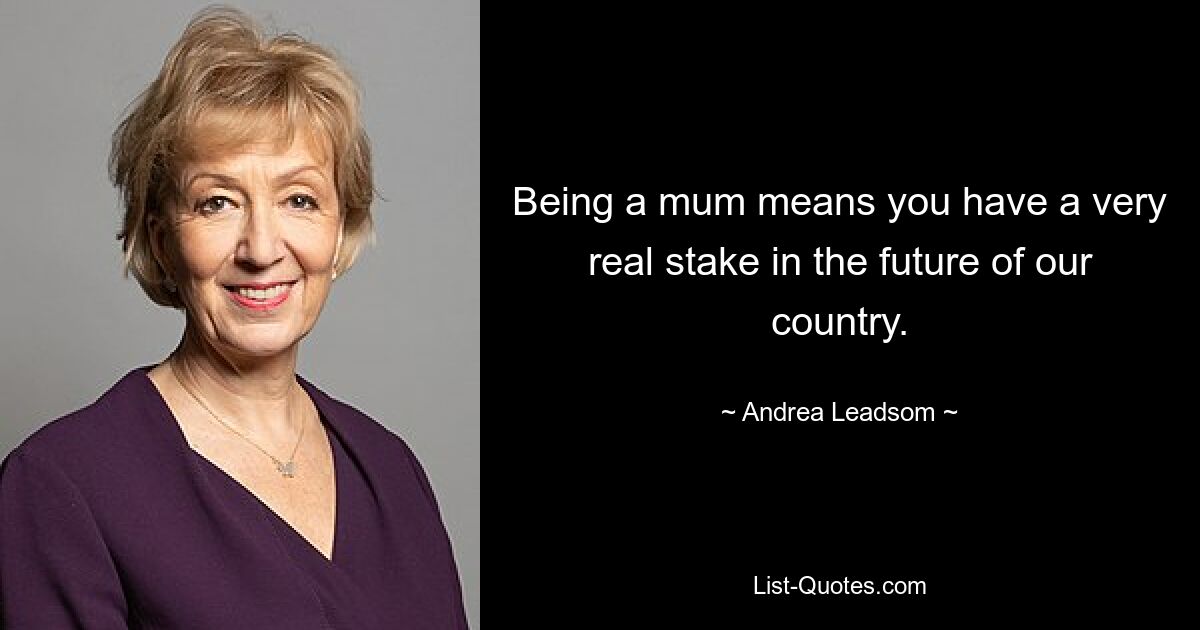 Being a mum means you have a very real stake in the future of our country. — © Andrea Leadsom