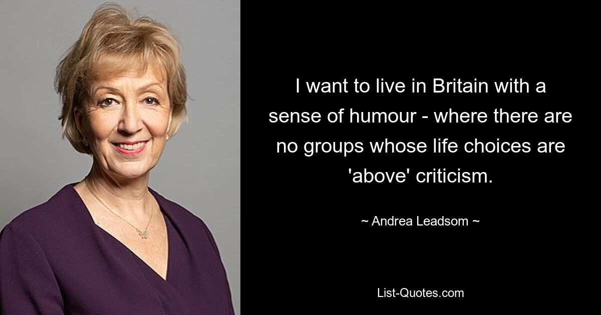 I want to live in Britain with a sense of humour - where there are no groups whose life choices are 'above' criticism. — © Andrea Leadsom