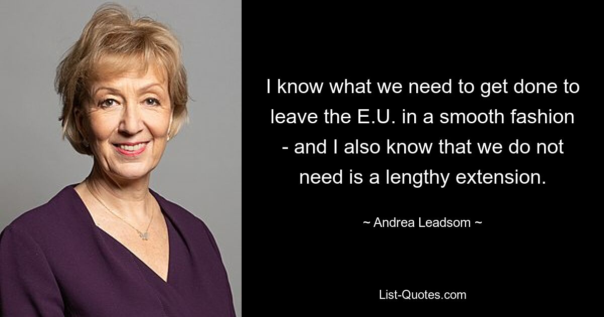 I know what we need to get done to leave the E.U. in a smooth fashion - and I also know that we do not need is a lengthy extension. — © Andrea Leadsom