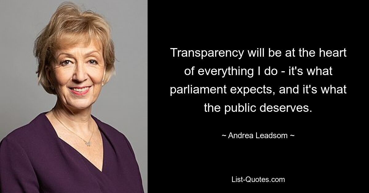 Transparency will be at the heart of everything I do - it's what parliament expects, and it's what the public deserves. — © Andrea Leadsom