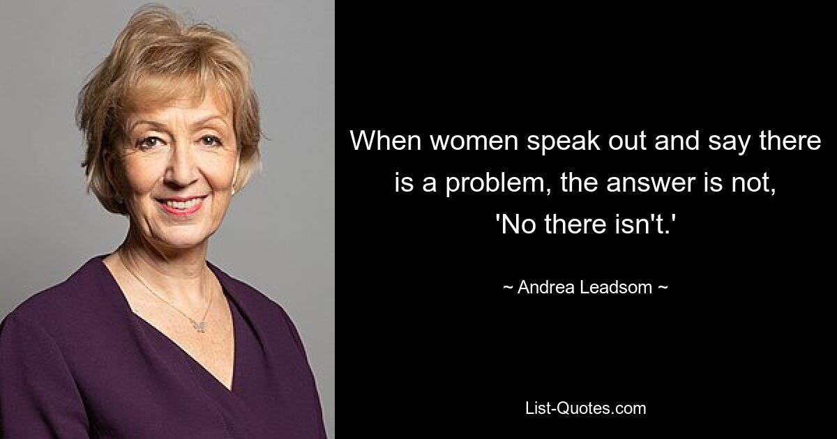 When women speak out and say there is a problem, the answer is not, 'No there isn't.' — © Andrea Leadsom