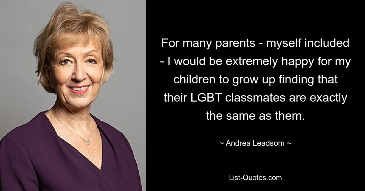 For many parents - myself included - I would be extremely happy for my children to grow up finding that their LGBT classmates are exactly the same as them. — © Andrea Leadsom