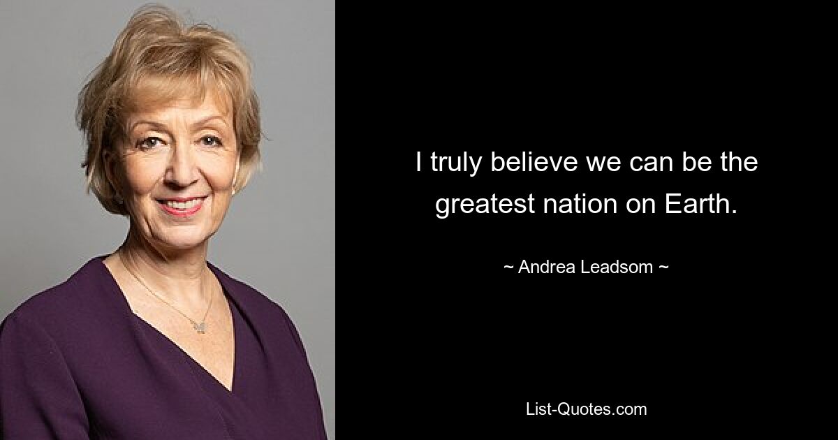 I truly believe we can be the greatest nation on Earth. — © Andrea Leadsom