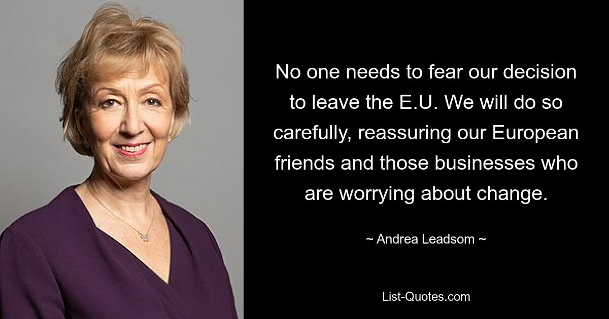 No one needs to fear our decision to leave the E.U. We will do so carefully, reassuring our European friends and those businesses who are worrying about change. — © Andrea Leadsom