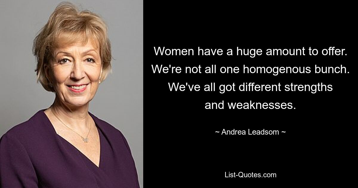 Women have a huge amount to offer. We're not all one homogenous bunch. We've all got different strengths and weaknesses. — © Andrea Leadsom