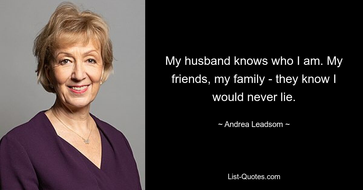 My husband knows who I am. My friends, my family - they know I would never lie. — © Andrea Leadsom