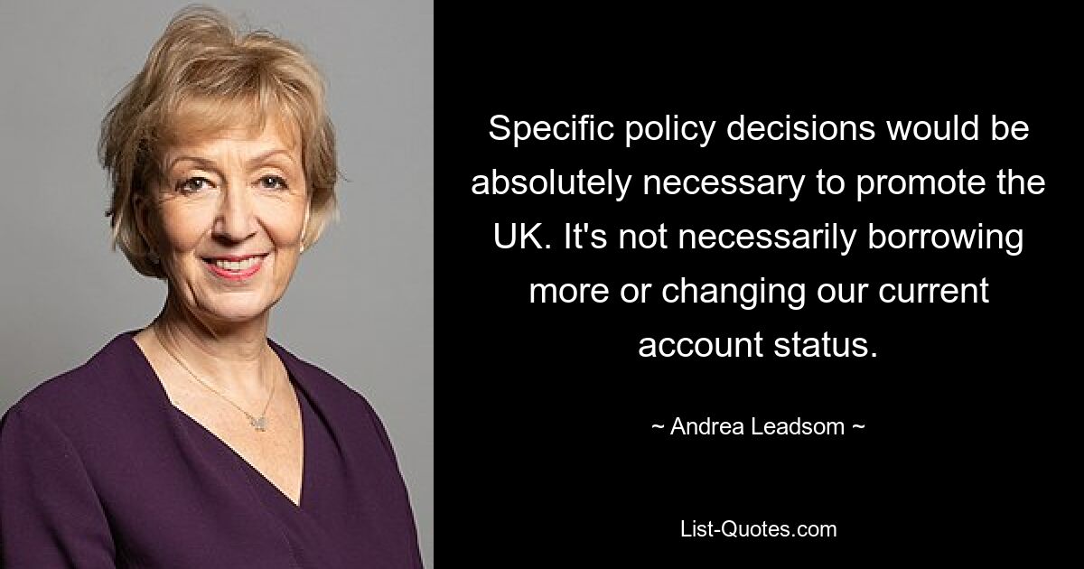 Specific policy decisions would be absolutely necessary to promote the UK. It's not necessarily borrowing more or changing our current account status. — © Andrea Leadsom