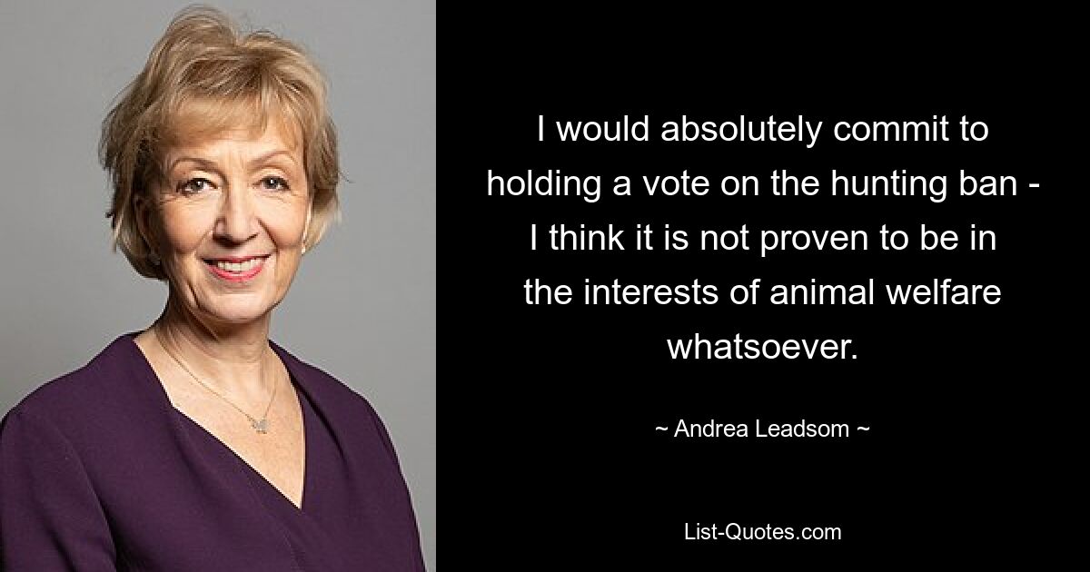 I would absolutely commit to holding a vote on the hunting ban - I think it is not proven to be in the interests of animal welfare whatsoever. — © Andrea Leadsom