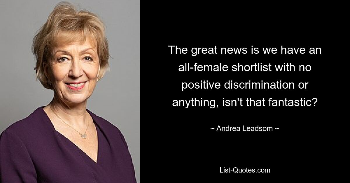 The great news is we have an all-female shortlist with no positive discrimination or anything, isn't that fantastic? — © Andrea Leadsom