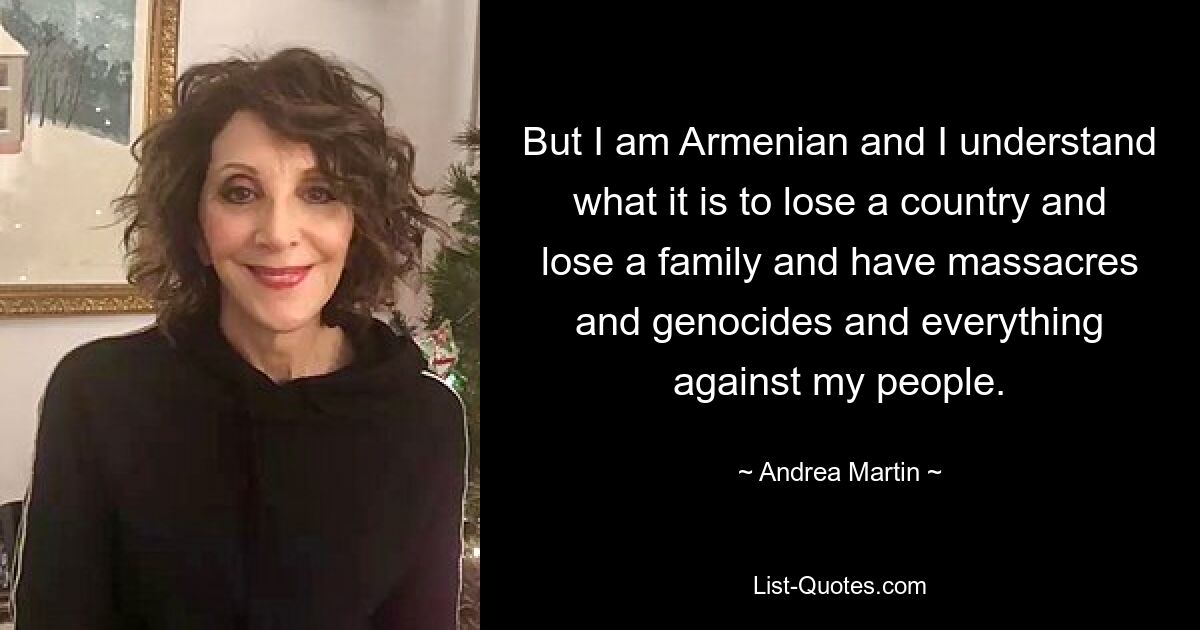 But I am Armenian and I understand what it is to lose a country and lose a family and have massacres and genocides and everything against my people. — © Andrea Martin