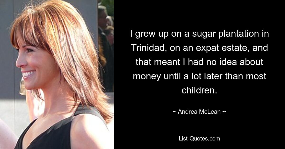 I grew up on a sugar plantation in Trinidad, on an expat estate, and that meant I had no idea about money until a lot later than most children. — © Andrea McLean