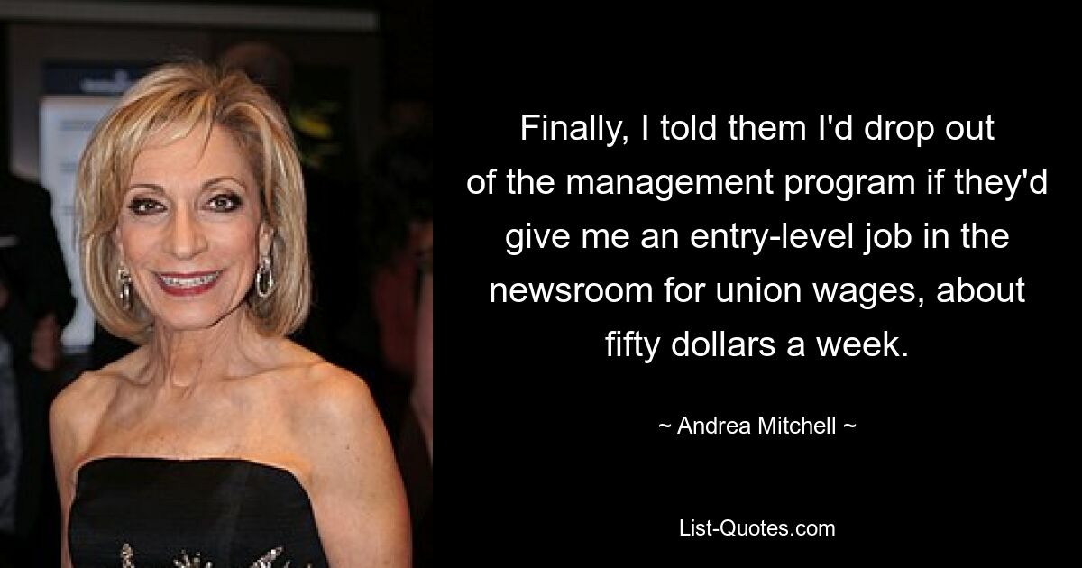 Finally, I told them I'd drop out of the management program if they'd give me an entry-level job in the newsroom for union wages, about fifty dollars a week. — © Andrea Mitchell