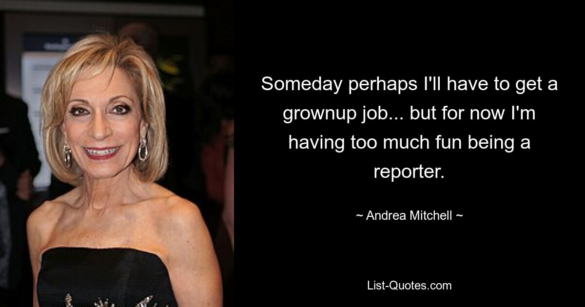 Someday perhaps I'll have to get a grownup job... but for now I'm having too much fun being a reporter. — © Andrea Mitchell