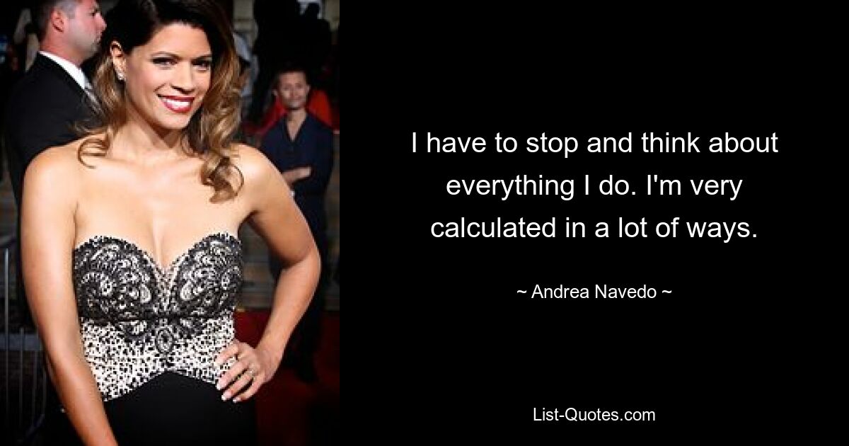 I have to stop and think about everything I do. I'm very calculated in a lot of ways. — © Andrea Navedo