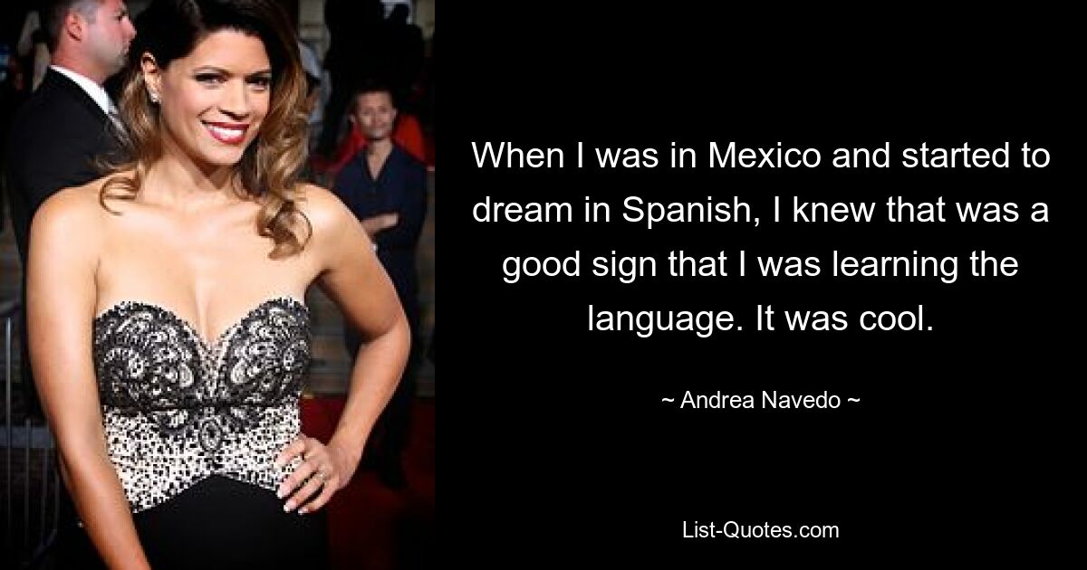 When I was in Mexico and started to dream in Spanish, I knew that was a good sign that I was learning the language. It was cool. — © Andrea Navedo