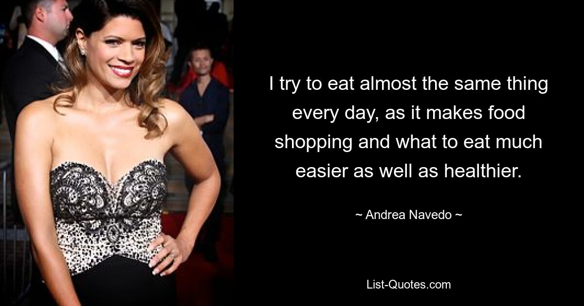 I try to eat almost the same thing every day, as it makes food shopping and what to eat much easier as well as healthier. — © Andrea Navedo