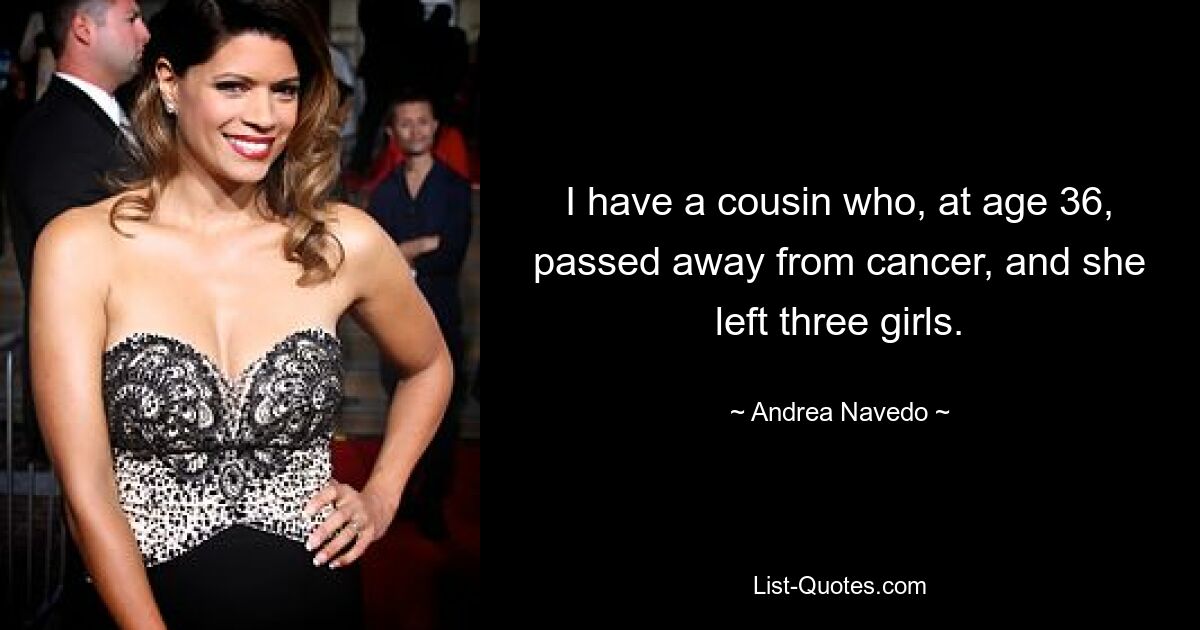 I have a cousin who, at age 36, passed away from cancer, and she left three girls. — © Andrea Navedo