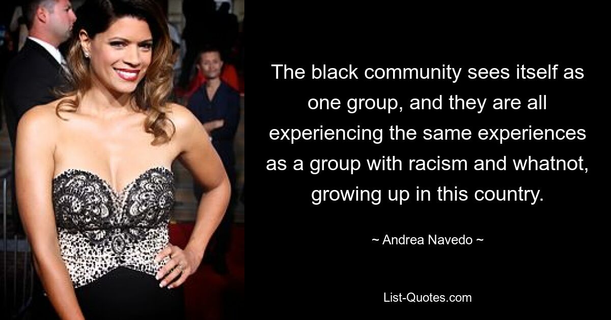 The black community sees itself as one group, and they are all experiencing the same experiences as a group with racism and whatnot, growing up in this country. — © Andrea Navedo