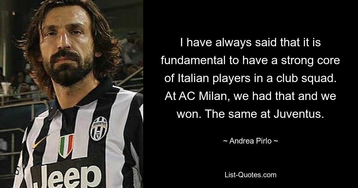 I have always said that it is fundamental to have a strong core of Italian players in a club squad. At AC Milan, we had that and we won. The same at Juventus. — © Andrea Pirlo