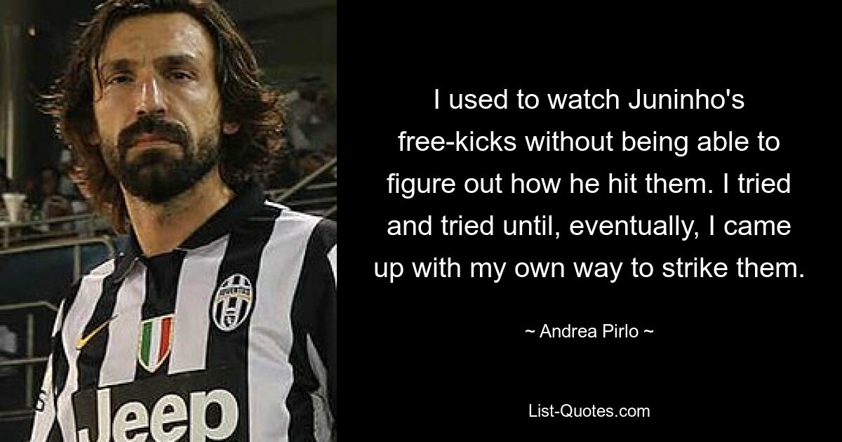 I used to watch Juninho's free-kicks without being able to figure out how he hit them. I tried and tried until, eventually, I came up with my own way to strike them. — © Andrea Pirlo